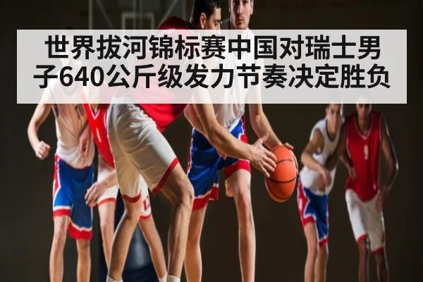 世界拔河锦标赛中国对瑞士男子640公斤级发力节奏决定胜负