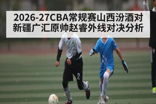 2026-27CBA常规赛山西汾酒对新疆广汇原帅赵睿外线对决分析